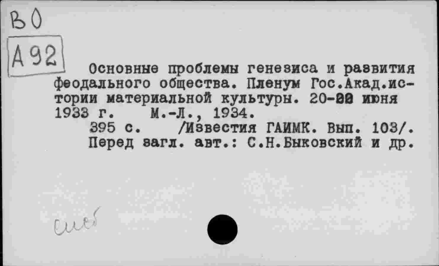 ﻿А92
Основные проблемы генезиса и развития феодального общества. Пленум Гос.Акад.истории материальной культуры. 20-00 июня 1933 Г. М.-Л., 1934.
395 с. /Известия ГАИМК. Вып. 103/. Перед загл. авт.: С.Н.Быковский и др.